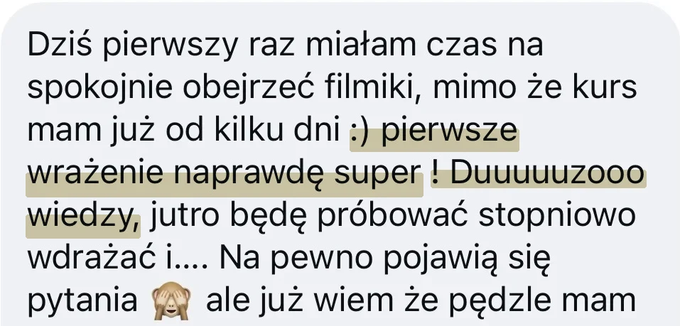 Wiadomość od kursantki: Dziś pierwszy raz miałam czas na spokojnie obejrzeć filmiki, mimo że kurs mam już od kilku dni. Pierwsze wrażenie naprawdę super! Duuuuuzooo wiedzy, jutro będę próbować stopniowo wdrażać i.... Na pewno pojawią się pytania, ale już wiem że pędzle mam