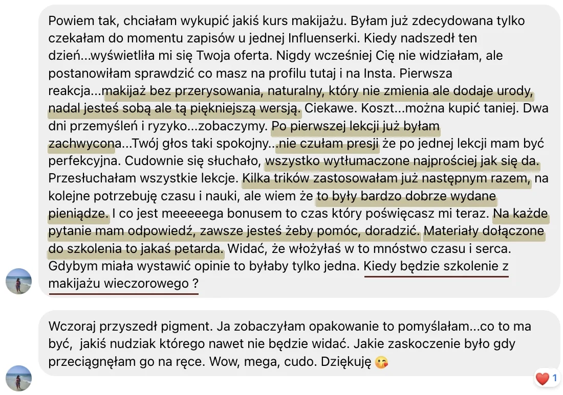 Zrzut ekranu wiadomości od kursantki: Powiem tak, chciałam wykupić jakiś kurs makijażu. (...) makijaż bez przerysowania, naturalny, który nie zmienia ale dodaje urody, nadal jesteś sobą ale tą piękniejszą wersją. (...) Po pierwszej lekcji już byłam zachwycona (...) nie czułam presji (...) wszystko wytłumaczone najprościej jak się da. (...) Kilka trików zastosowałam już następnym razem (...) to były bardzo dobrze wydane pieniądze. (...) Na każde pytanie mam odpowiedź, zawsze jesteś żeby pomóc, doradzić. Materiały dołączone do szkolenia to jakaś petarda. (...) Kiedy będzie szkolenie z makijażu wieczorowego?