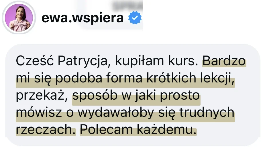 Wiadomość od @ewa.wspiera: Cześć Patrycja, kupiłam kurs. Bardzo mi się podoba forma krótkich lekcji, przekaż, sposób w jaki prosto mówisz o wydawałoby się trudnych rzeczach. Polecam każdemu.