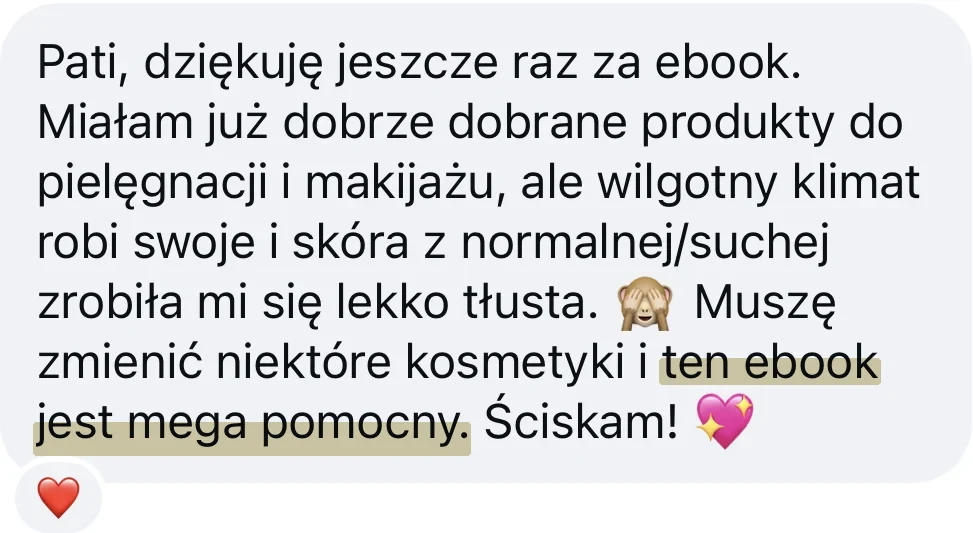 Wiadomość od kursantki: Pati, dziękuję jeszcze raz za ebook. Miałam już dobrze dobrane produkty do pielęgnacji i makijażu, ale wilgotny klimat robi swoje i skóra z normalnej/suchej zrobiła mi się lekko tłusta. Muszę zmienić niektóre kosmetyki i ten ebook jest mega pomocny. Ściskam!